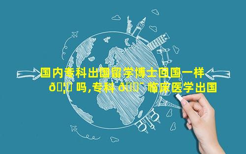 国内专科出国留学博士回国一样 🦆 吗,专科 🐯 临床医学出国留学